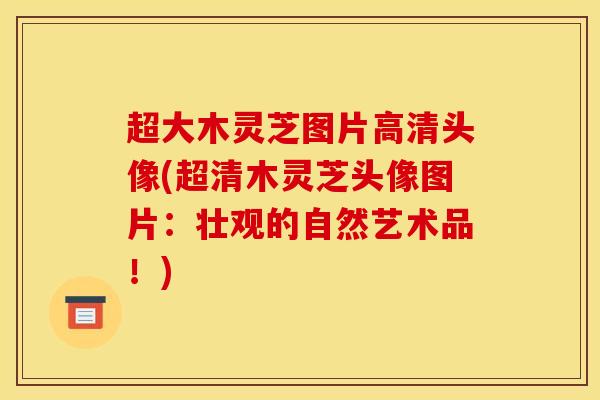 超大木灵芝图片高清头像(超清木灵芝头像图片：壮观的自然艺术品！)