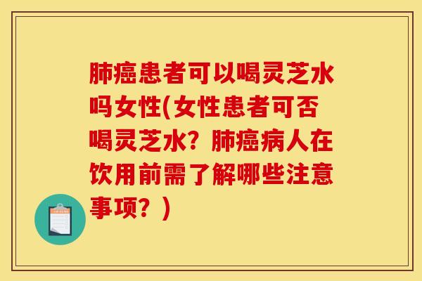 肺癌患者可以喝灵芝水吗女性(女性患者可否喝灵芝水？肺癌病人在饮用前需了解哪些注意事项？)