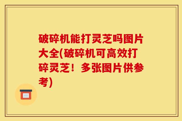 破碎机能打灵芝吗图片大全(破碎机可高效打碎灵芝！多张图片供参考)
