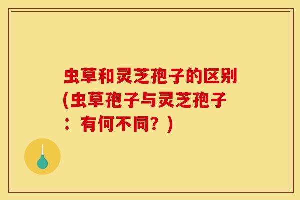 虫草和灵芝孢子的区别(虫草孢子与灵芝孢子：有何不同？)