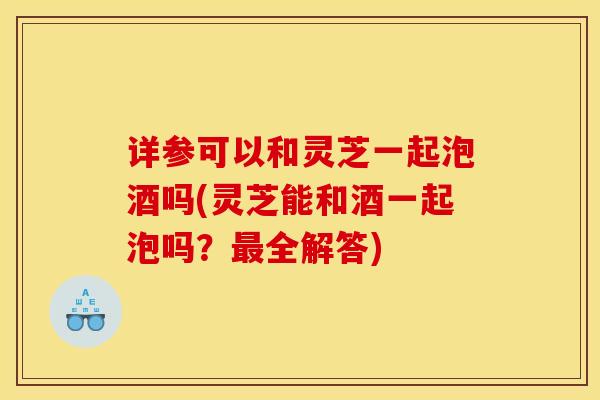 详参可以和灵芝一起泡酒吗(灵芝能和酒一起泡吗？最全解答)