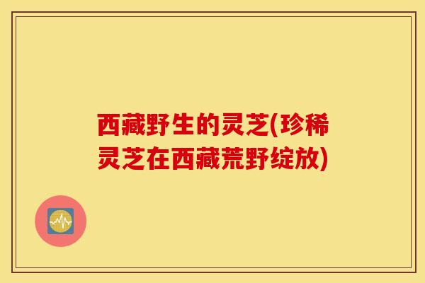 西藏野生的灵芝(珍稀灵芝在西藏荒野绽放)