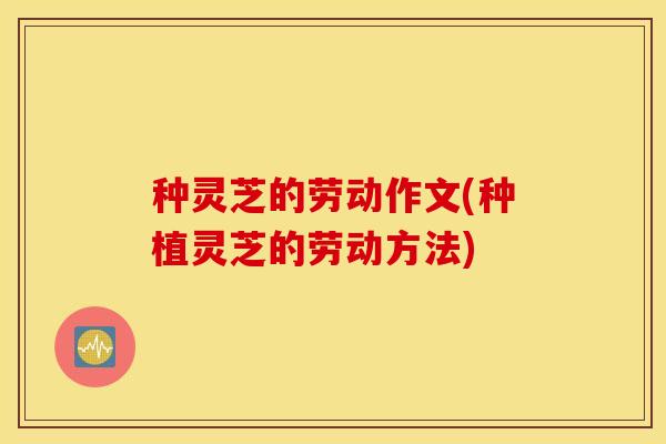 种灵芝的劳动作文(种植灵芝的劳动方法)
