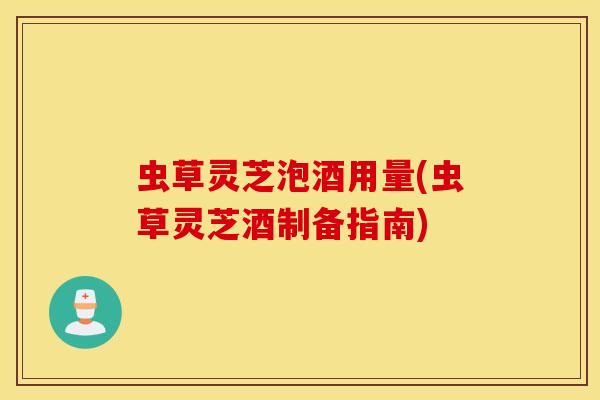 虫草灵芝泡酒用量(虫草灵芝酒制备指南)
