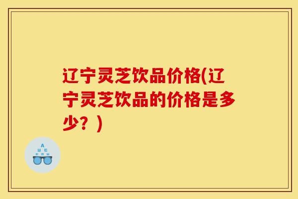 辽宁灵芝饮品价格(辽宁灵芝饮品的价格是多少？)
