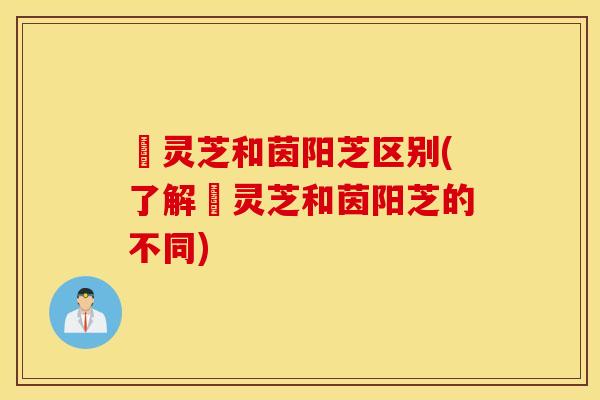 艼灵芝和茵阳芝区别(了解艼灵芝和茵阳芝的不同)