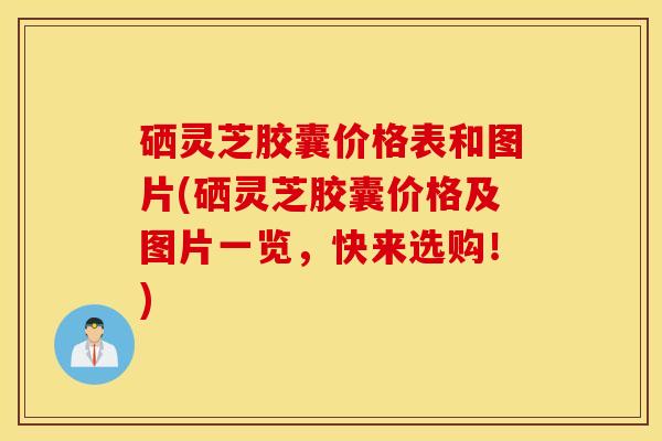 硒灵芝胶囊价格表和图片(硒灵芝胶囊价格及图片一览，快来选购！)