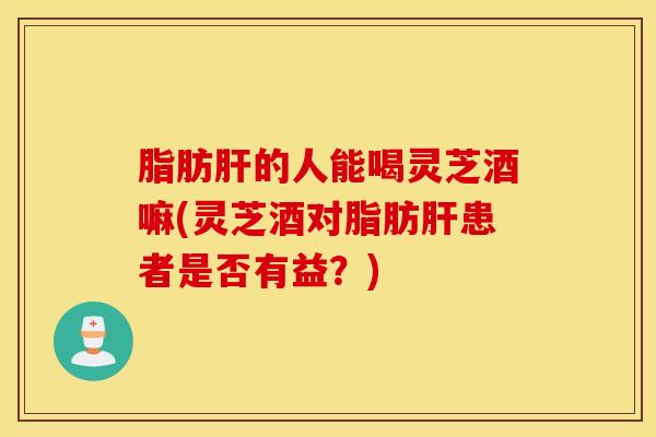 脂肪肝的人能喝灵芝酒嘛(灵芝酒对脂肪肝患者是否有益？)