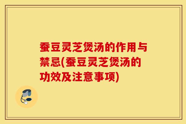 蚕豆灵芝煲汤的作用与禁忌(蚕豆灵芝煲汤的功效及注意事项)