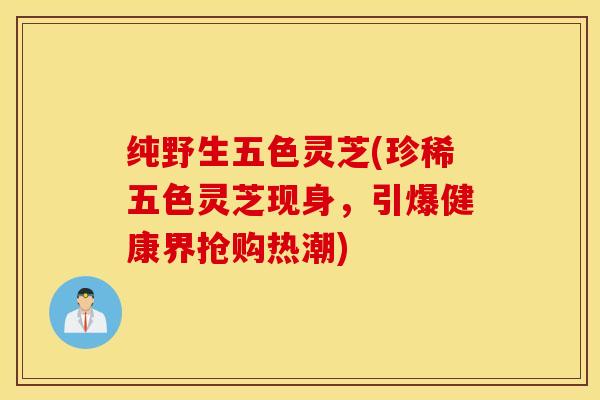 纯野生五色灵芝(珍稀五色灵芝现身，引爆健康界抢购热潮)