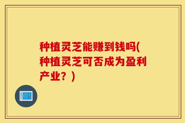 种植灵芝能赚到钱吗(种植灵芝可否成为盈利产业？)