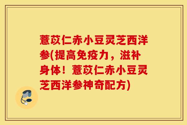 薏苡仁赤小豆灵芝西洋参(提高免疫力，滋补身体！薏苡仁赤小豆灵芝西洋参神奇配方)