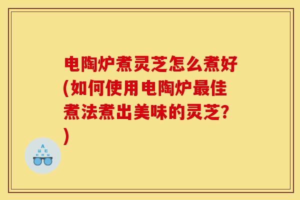 电陶炉煮灵芝怎么煮好(如何使用电陶炉最佳煮法煮出美味的灵芝？)