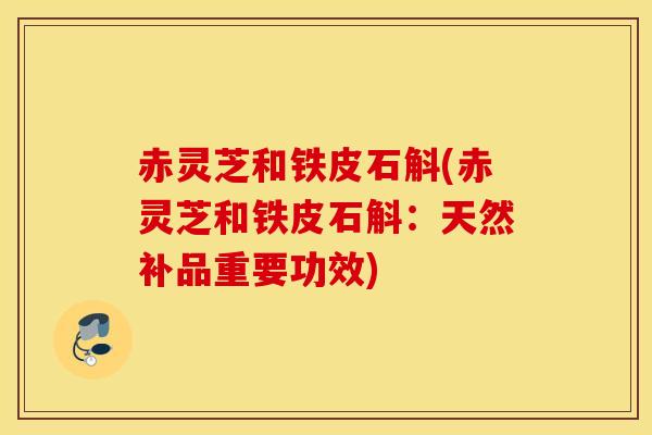 赤灵芝和铁皮石斛(赤灵芝和铁皮石斛：天然补品重要功效)
