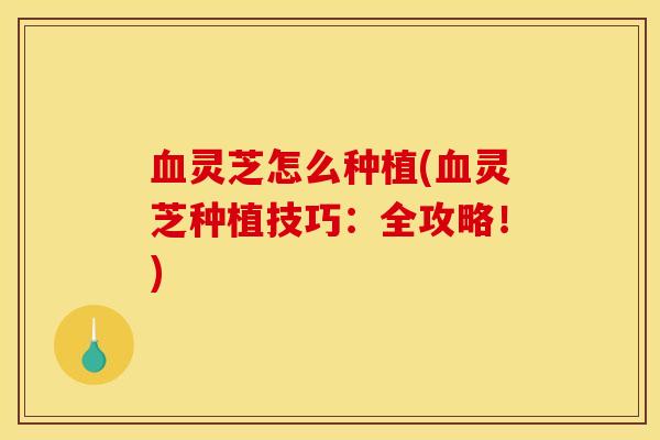 血灵芝怎么种植(血灵芝种植技巧：全攻略！)