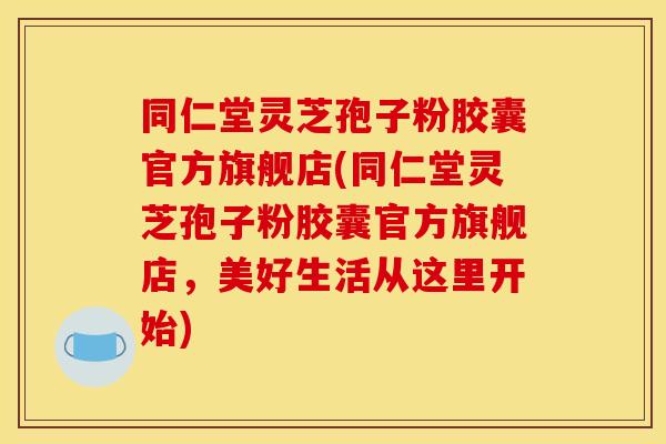 同仁堂灵芝孢子粉胶囊官方旗舰店(同仁堂灵芝孢子粉胶囊官方旗舰店，美好生活从这里开始)