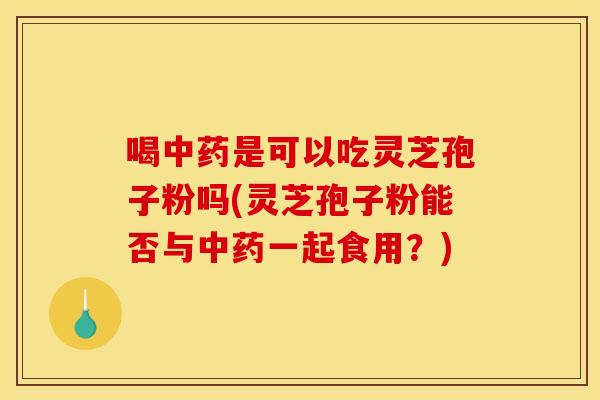 喝中药是可以吃灵芝孢子粉吗(灵芝孢子粉能否与中药一起食用？)