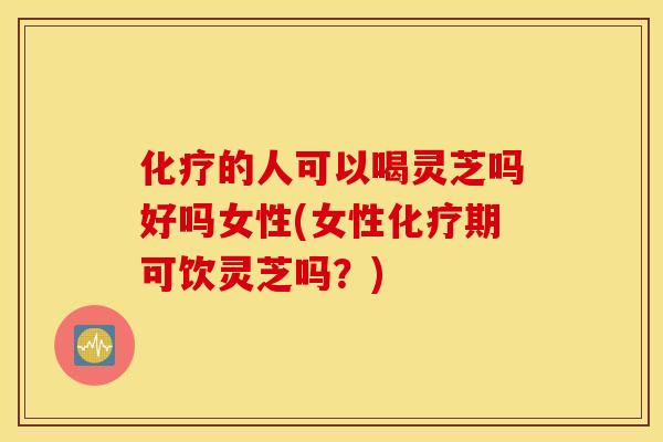 化疗的人可以喝灵芝吗好吗女性(女性化疗期可饮灵芝吗？)