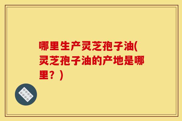 哪里生产灵芝孢子油(灵芝孢子油的产地是哪里？)