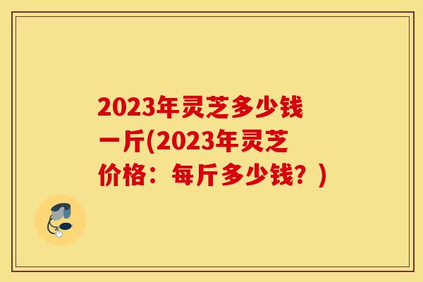 2023年灵芝多少钱一斤(2023年灵芝价格：每斤多少钱？)