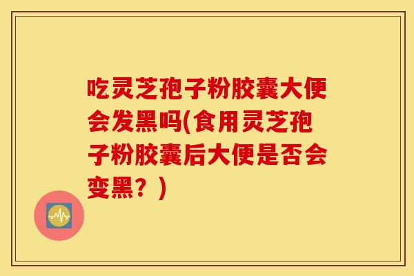 吃灵芝孢子粉胶囊大便会发黑吗(食用灵芝孢子粉胶囊后大便是否会变黑？)
