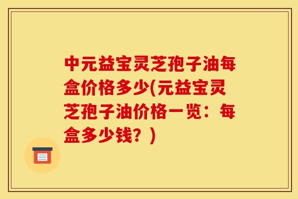 中元益宝灵芝孢子油每盒价格多少(元益宝灵芝孢子油价格一览：每盒多少钱？)