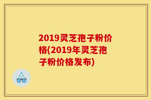 2019灵芝孢子粉价格(2019年灵芝孢子粉价格发布)