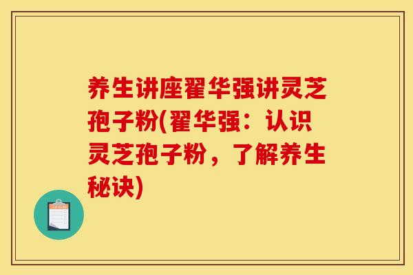 养生讲座翟华强讲灵芝孢子粉(翟华强：认识灵芝孢子粉，了解养生秘诀)