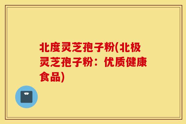 北度灵芝孢子粉(北极灵芝孢子粉：优质健康食品)