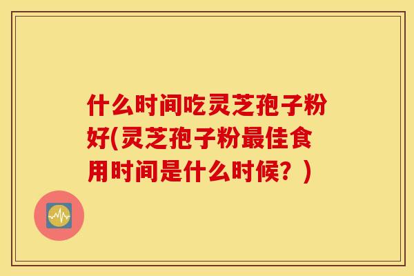 什么时间吃灵芝孢子粉好(灵芝孢子粉最佳食用时间是什么时候？)