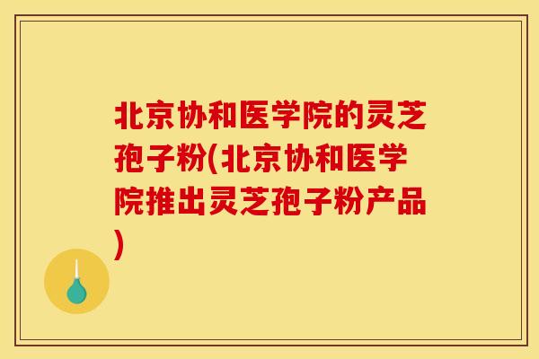 北京协和医学院的灵芝孢子粉(北京协和医学院推出灵芝孢子粉产品)