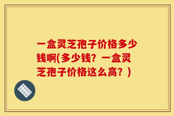一盒灵芝孢子价格多少钱啊(多少钱？一盒灵芝孢子价格这么高？)