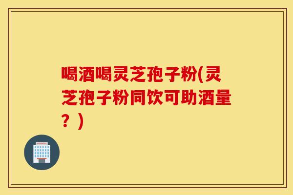 喝酒喝灵芝孢子粉(灵芝孢子粉同饮可助酒量？)