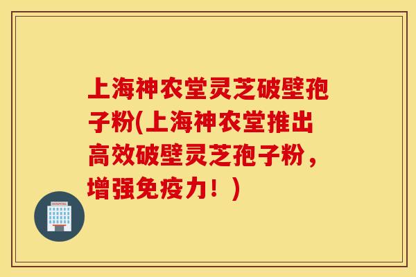 上海神农堂灵芝破壁孢子粉(上海神农堂推出高效破壁灵芝孢子粉，增强免疫力！)