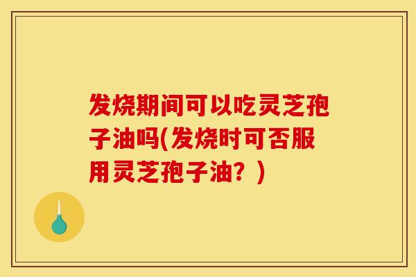 发烧期间可以吃灵芝孢子油吗(发烧时可否服用灵芝孢子油？)