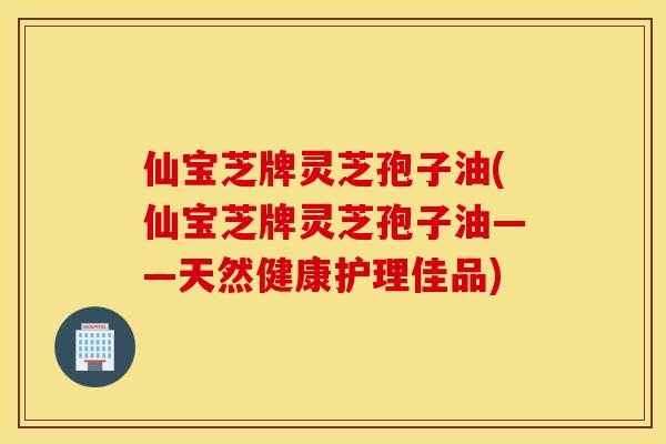仙宝芝牌灵芝孢子油(仙宝芝牌灵芝孢子油——天然健康护理佳品)