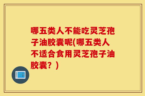 哪五类人不能吃灵芝孢子油胶囊呢(哪五类人不适合食用灵芝孢子油胶囊？)