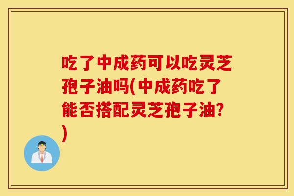 吃了中成药可以吃灵芝孢子油吗(中成药吃了能否搭配灵芝孢子油？)