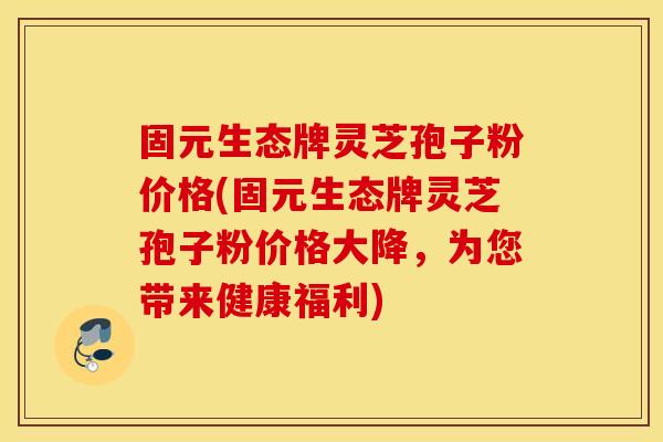 固元生态牌灵芝孢子粉价格(固元生态牌灵芝孢子粉价格大降，为您带来健康福利)