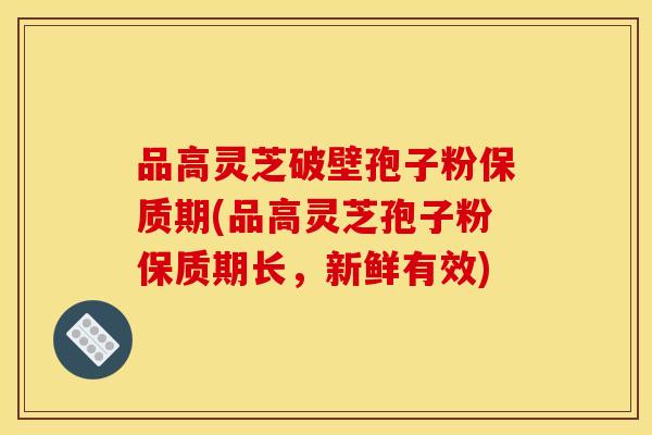 品高灵芝破壁孢子粉保质期(品高灵芝孢子粉保质期长，新鲜有效)