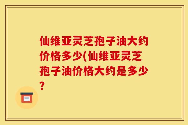 仙维亚灵芝孢子油大约价格多少(仙维亚灵芝孢子油价格大约是多少？