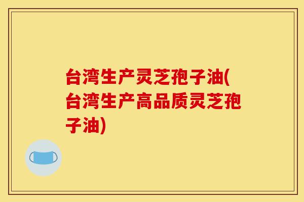 台湾生产灵芝孢子油(台湾生产高品质灵芝孢子油)