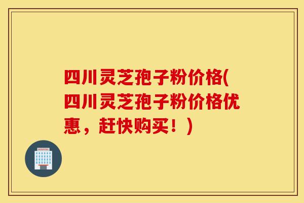 四川灵芝孢子粉价格(四川灵芝孢子粉价格优惠，赶快购买！)