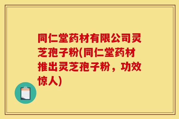 同仁堂药材有限公司灵芝孢子粉(同仁堂药材推出灵芝孢子粉，功效惊人)
