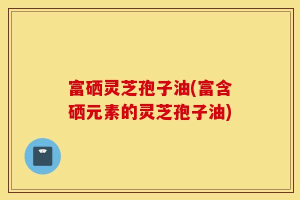 富硒灵芝孢子油(富含硒元素的灵芝孢子油)