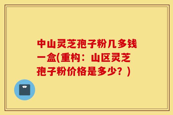 中山灵芝孢子粉几多钱一盒(重构：山区灵芝孢子粉价格是多少？)