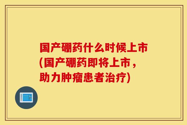 国产硼药什么时候上市(国产硼药即将上市，助力肿瘤患者治疗)
