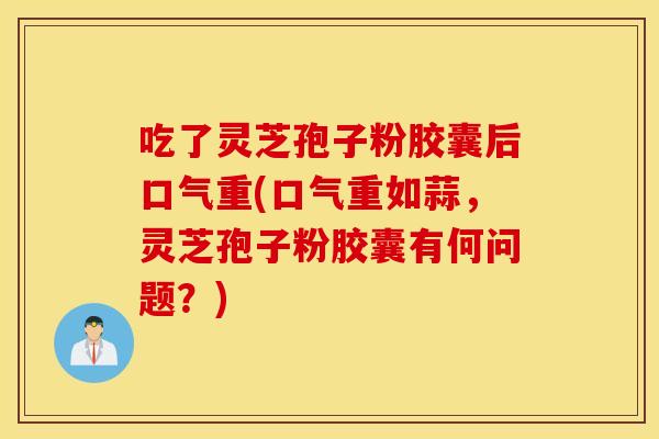 吃了灵芝孢子粉胶囊后口气重(口气重如蒜，灵芝孢子粉胶囊有何问题？)