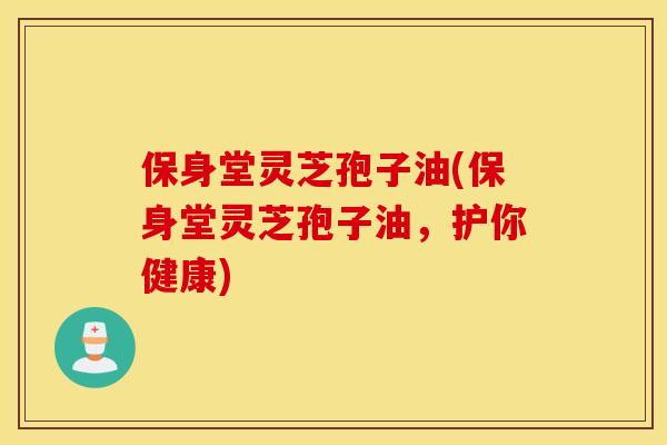 保身堂灵芝孢子油(保身堂灵芝孢子油，护你健康)
