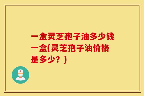 一盒灵芝孢子油多少钱一盒(灵芝孢子油价格是多少？)